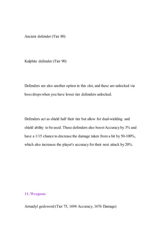 Ancient defender (Tier 80)
Kalphite defender (Tier 90)
Defenders are also another option in this slot, and these are unlocked via
boss dropswhen you have lower tier defenders unlocked.
Defenders act as shield half their tier but allow for dual-wielding and
shield ability to be used. These defenders also boostAccuracyby 3% and
have a 1/15 chance to decrease the damage taken from a hit by 50-100%,
which also increases the player's accuracy for their next attack by 20%.
11. Weapons
Armadyl godsword (Tier 75, 1694 Accuracy, 1676 Damage)
 
