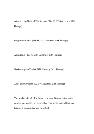 Attuned crystal halberd/Chaotic maul (Tier 80, 1924 Accuracy, 1788
Damage)
Dragon Rider lance (Tier 85, 2458 Accuracy, 1788 Damage)
Annihilation (Tier 87, 2287 Accuracy, 1944 Damage)
Noxious scythe (Tier 90, 2458 Accuracy, 2011 Damage)
Zaros godsword (Tier 92, 2577 Accuracy, 2056 Damage)
You need to take a look at the Accuracy and Damage rating on the
weapon you want to choose, and then compare the price differences
between 2 weapons that you can afford.
 