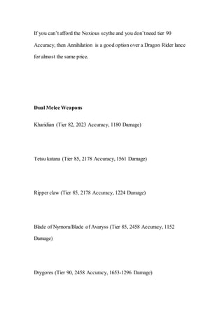If you can’t afford the Noxious scythe and you don’tneed tier 90
Accuracy, then Annihilation is a good option over a Dragon Rider lance
for almost the same price.
Dual Melee Weapons
Kharidian (Tier 82, 2023 Accuracy, 1180 Damage)
Tetsu katana (Tier 85, 2178 Accuracy, 1561 Damage)
Ripper claw (Tier 85, 2178 Accuracy, 1224 Damage)
Blade of Nymora/Blade of Avaryss (Tier 85, 2458 Accuracy, 1152
Damage)
Drygores (Tier 90, 2458 Accuracy, 1653-1296 Damage)
 