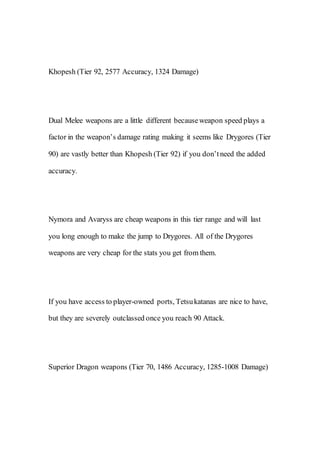 Khopesh (Tier 92, 2577 Accuracy, 1324 Damage)
Dual Melee weapons are a little different becauseweapon speed plays a
factor in the weapon’s damage rating making it seems like Drygores (Tier
90) are vastly better than Khopesh (Tier 92) if you don’tneed the added
accuracy.
Nymora and Avaryss are cheap weapons in this tier range and will last
you long enough to make the jump to Drygores. All of the Drygores
weapons are very cheap for the stats you get from them.
If you have access to player-owned ports, Tetsukatanas are nice to have,
but they are severely outclassed once you reach 90 Attack.
Superior Dragon weapons (Tier 70, 1486 Accuracy, 1285-1008 Damage)
 