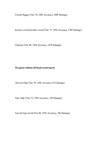 Crystal Dagger (Tier 70, 1486 Accuracy, 1008 Damage)
Korasi's sword/Jessika's sword (Tier 75, 1694 Accuracy, 1389 Damage)
Chaotics (Tier 80, 1924 Accuracy, 1470 Damage)
Weapons without off-hand counterparts
Abyssal whip (Tier 70, 1486 Accuracy, 672 Damage)
Vine whip (Tier 75, 1694 Accuracy, 720 Damage)
Second-Age sword (Tier 80, 1924 Accuracy, 768 Damage)
 