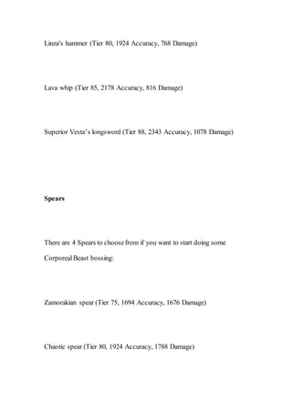 Linza's hammer (Tier 80, 1924 Accuracy, 768 Damage)
Lava whip (Tier 85, 2178 Accuracy, 816 Damage)
Superior Vesta’s longsword (Tier 88, 2343 Accuracy, 1078 Damage)
Spears
There are 4 Spears to choosefrom if you want to start doing some
CorporealBeast bossing:
Zamorakian spear (Tier 75, 1694 Accuracy, 1676 Damage)
Chaotic spear (Tier 80, 1924 Accuracy, 1788 Damage)
 