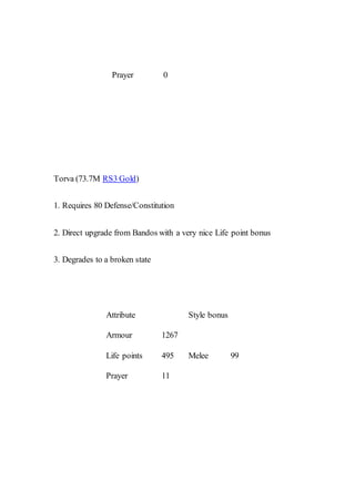 Prayer 0
Torva (73.7M RS3 Gold)
1. Requires 80 Defense/Constitution
2. Direct upgrade from Bandos with a very nice Life point bonus
3. Degrades to a broken state
Attribute Style bonus
Armour 1267
Melee 99Life points 495
Prayer 11
 