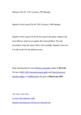 Mizuyari (Tier 85, 2178 Accuracy, 1899 Damage)
Superior Vesta's spear (Tier 88, 2343 Accuracy, 1966 Damage)
Superior Vesta's spear is by far the best spear in the game, making it the
most effective option to use against the Corporeal Beast. The only
downside to using this spear is that it will eventually degrade to dust, but
it is still worth it for the added accuracy.
Keep checking back for more RS news and guides related to RS Gold.
We have a RS3 1-99 Construction quick guide and 6 best bosses you
should be killing for OSRS Gold in the game of RuneScape 2007.
YOU MAY ALSO LIKE:
Is It Safe to Buy RuneScape Gold?
MmoGah: Best RuneScape Gold Store for Cheap RS Gold
 