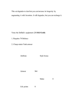 This set degrades to dustbut you can increase its longevity by
augmenting it with Invention. It still degrades, but you can recharge it.
Verac the Defiled's equipment (2M RS3 Gold)
1. Requires 70 Defence
2. Cheap starter Tank armour
Attribute Style bonus
Armour 964
Melee 0
Life points 0
 