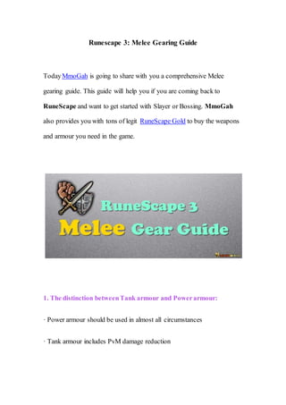 Runescape 3: Melee Gearing Guide
TodayMmoGah is going to share with you a comprehensive Melee
gearing guide. This guide will help you if you are coming back to
RuneScape and want to get started with Slayer or Bossing. MmoGah
also provides you with tons of legit RuneScape Gold to buy the weapons
and armour you need in the game.
1. The distinction betweenTank armour and Powerarmour:
· Power armour should be used in almost all circumstances
· Tank armour includes PvM damage reduction
 
