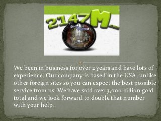 We been in business for over 2 years and have lots of
experience. Our company is based in the USA, unlike
other foreign sites so you can expect the best possible
service from us. We have sold over 3,000 billion gold
total and we look forward to double that number
with your help.
 