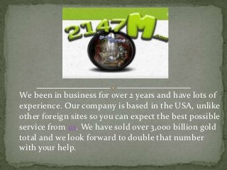 We been in business for over 2 years and have lots of
experience. Our company is based in the USA, unlike
other foreign sites so you can expect the best possible
service from us. We have sold over 3,000 billion gold
total and we look forward to double that number
with your help.
 