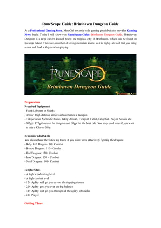 RuneScape Guide: Brimhaven Dungeon Guide
As a ProfessionalGamingStore, MmoGah not only sells gaming goods but also provides Gaming
News freely. Today I will show you RuneScape Guide-Brimhaven Dungeon Guide. Brimhaven
Dungeon is a large cavern located below the tropical city of Brimhaven, which can be found on
Karamja Island. There are a number of strong monsters inside, so it is highly advised that you bring
armor and food with you when playing.
Preparation
Required Equipment
- Food: Lobsters or Sharks
- Armor: High defense armor such as Barrows Weapon
- Teleportation Methods: Runes, Glory Amulet, Teleport Tablet, Ectophial, Prayer Potions etc.
- 905gp: 875gp to enter the dungeon and 30gp for the boat ride. You may need more if you want
to take a Charter Ship.
Recommended Skills
You should have the following levels if you want to be effectively fighting the dragons:
- Baby Red Dragons: 80+ Combat
- Bronze Dragons: 110+ Combat
- Red Dragons: 120+ Combat
- Iron Dragons: 130 + Combat
- Steel Dragons: 140+ Combat
Helpful Stats
- A high woodcutting level
- A high combat level
- 12+ Agility will get you across the stepping stones
- 22+ Agility gets you over the log balance
- 34+ Agility will get you through all the agility obstacles
- 43+ Prayer
Getting There
 