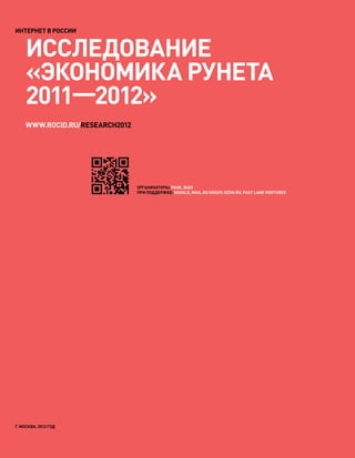 ИНТЕРНЕТ В РОССИИ


    Исследование
    «Экономика Рунета
    2011—2012»
            	
    www.rocid.ru/research2012




                                Организаторы: РАЭК, ВШЭ
                                При поддержке: Google, Mail.ru Group, OZON.ru, Fast Lane Ventures




г. Москва, 2012 год
 