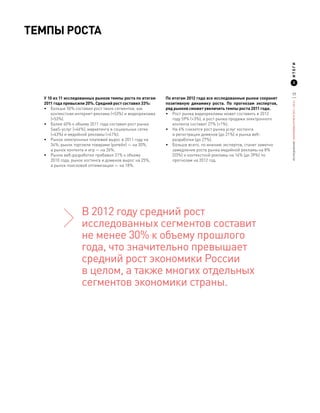 Темпы роста




                                                                                                                 ИТОГИ
                                                                                                                        2


                                                                                                                 17
  У 10 из 11 исследованных рынков темпы роста по итогам   По итогам 2012 года все исследованные рынки сохранят




                                                                                                                 ИССЛЕДОВАНИЕ «ЭКОНОМИКА РУНЕТА 2011—2012»
  2011 года превысили 20%. Средний рост составил 33%:     позитивную динамику роста. По прогнозам экспертов,
  •	 Больше 50% составил рост таких сегментов, как        ряд рынков сможет увеличить темпы роста 2011 года.
     контекстная интернет-реклама (+53%) и видеореклама   •	 Рост рынка видеорекламы может составить в 2012
     (+53%).                                                 году 59% (+3%), а рост рынка продажи электронного
  •	 Более 40% к объему 2011 года составил рост рынка        контента составит 27% (+1%).
     SaaS-услуг (+46%), маркетинга в социальных сетях     •	 На 4% снизится рост рынка услуг хостинга
     (+43%) и медийной рекламы (+41%).                       и регистрации доменов (до 21%) и рынка веб-
  •	 Рынок электронных платежей вырос в 2011 году на         разработки (до 27%).
     34%, рынок торговли товарами (ритейл) — на 30%,      •	 Больше всего, по мнению экспертов, станет заметно
     а рынок контента и игр — на 26%.                        замедление роста рынка медийной рекламы на 8%
  •	 Рынок веб-разработки прибавил 31% к объему              (33%) и контекстной рекламы на 14% (до 39%) по
     2010 года, рынок хостинга и доменов вырос на 25%,       прогнозам на 2012 год.
     а рынок поисковой оптимизации — на 18%.




                   В 2012 году средний рост
                   исследованных сегментов составит
                   не менее 30% к объему прошлого
                   года, что значительно превышает
                   средний рост экономики России
                   в целом, а также многих отдельных
                   сегментов экономики страны.
 