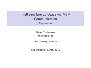 Intelligent Energy Usage via M2M
          Communication
            Short version


          Rune Torbensen
           rto@cfsi.dk

         PhD, Aalborg University



      Copenhagen, 9.Oct, 2012
 