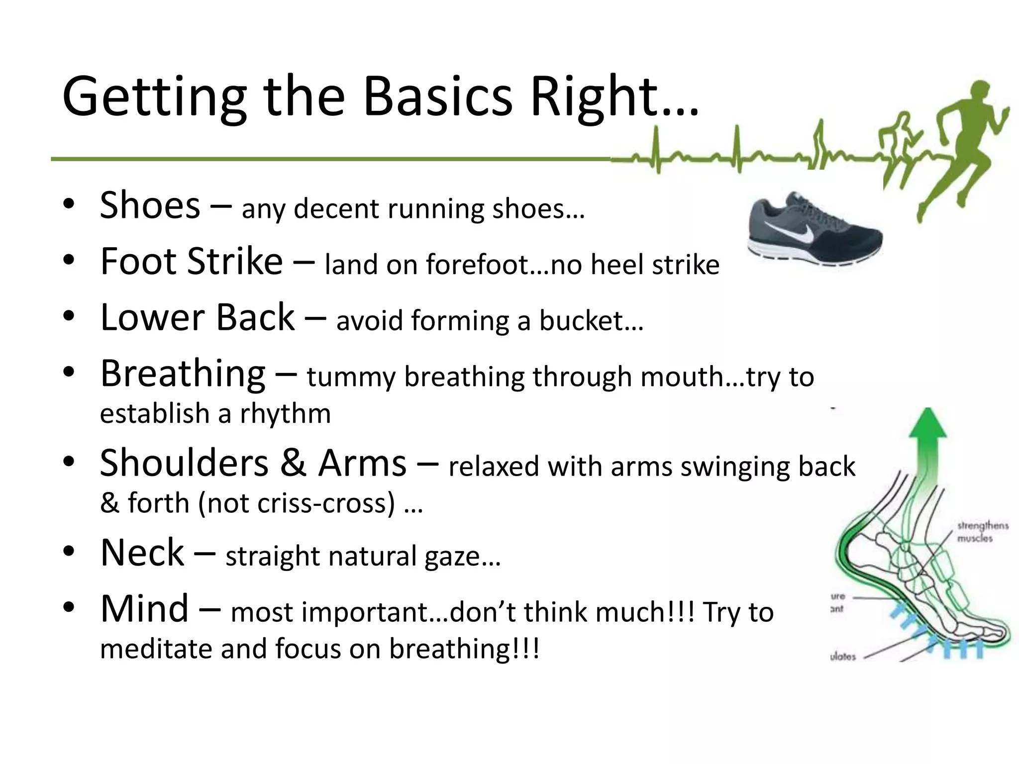 Getting the Basics Right…
• Shoes – any decent running shoes…
• Foot Strike – land on forefoot…no heel strike
• Lower Back – avoid forming a bucket…
• Breathing – tummy breathing through mouth…try to
establish a rhythm
• Shoulders & Arms – relaxed with arms swinging back
& forth (not criss-cross) …
• Neck – straight natural gaze…
• Mind – most important…don’t think much!!! Try to
meditate and focus on breathing!!!
 