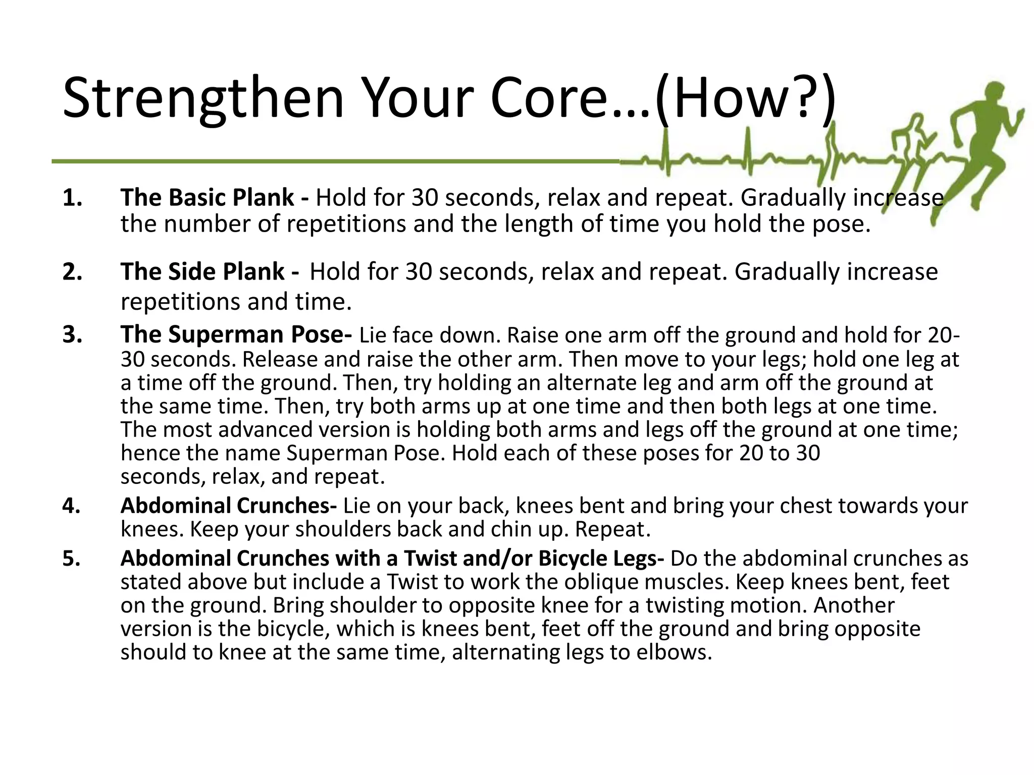 Strengthen Your Core…(How?)
1. The Basic Plank - Hold for 30 seconds, relax and repeat. Gradually increase
the number of repetitions and the length of time you hold the pose.
2. The Side Plank - Hold for 30 seconds, relax and repeat. Gradually increase
repetitions and time.
3. The Superman Pose- Lie face down. Raise one arm off the ground and hold for 20-
30 seconds. Release and raise the other arm. Then move to your legs; hold one leg at
a time off the ground. Then, try holding an alternate leg and arm off the ground at
the same time. Then, try both arms up at one time and then both legs at one time.
The most advanced version is holding both arms and legs off the ground at one time;
hence the name Superman Pose. Hold each of these poses for 20 to 30 seconds,
relax, and repeat.
4. Abdominal Crunches- Lie on your back, knees bent and bring your chest towards your
knees. Keep your shoulders back and chin up. Repeat.
5. Abdominal Crunches with a Twist and/or Bicycle Legs- Do the abdominal crunches as
stated above but include a Twist to work the oblique muscles. Keep knees bent, feet
on the ground. Bring shoulder to opposite knee for a twisting motion. Another
version is the bicycle, which is knees bent, feet off the ground and bring opposite
should to knee at the same time, alternating legs to elbows.
 