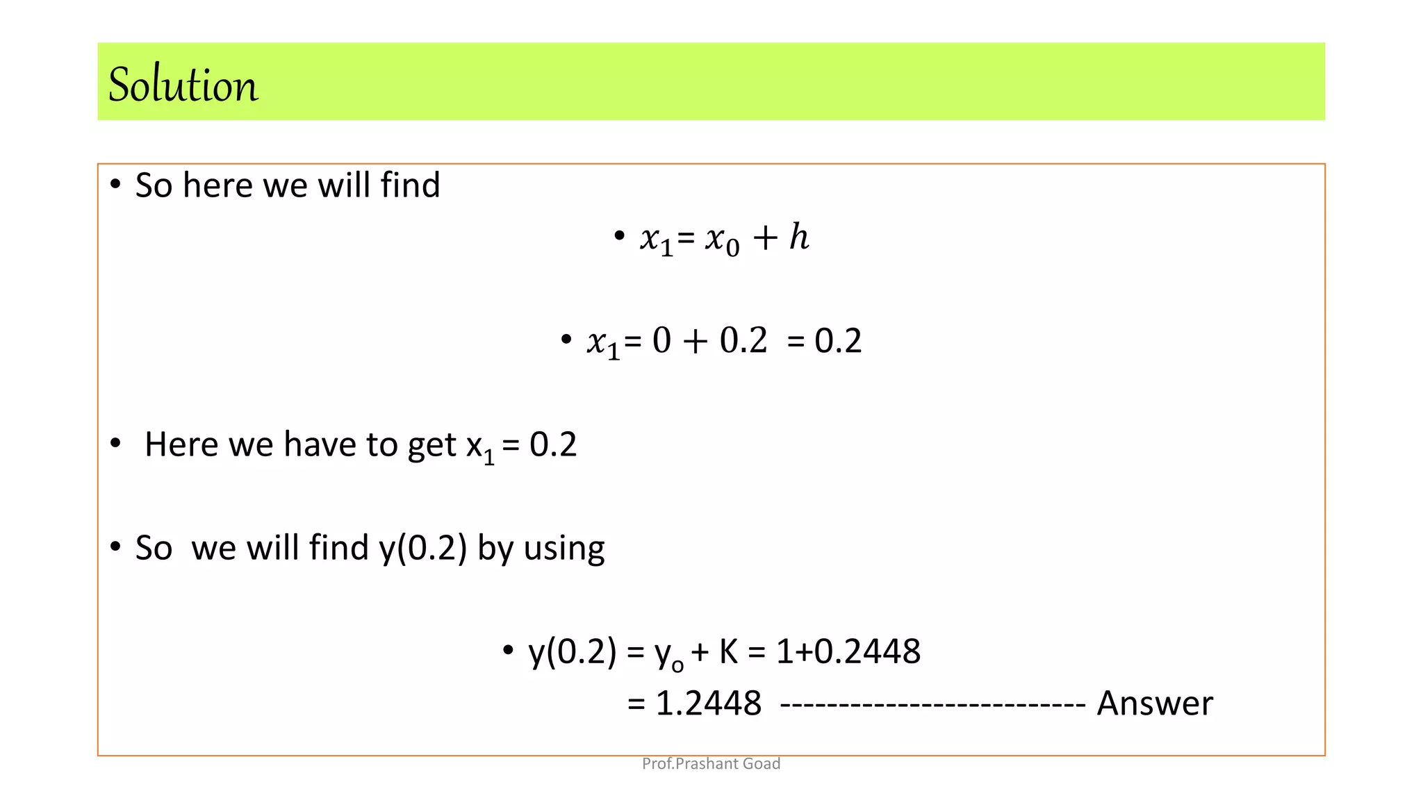 • So here we will find
• 𝑥1= 𝑥0 + ℎ
• 𝑥1= 0 + 0.2 = 0.2
• Here we have to get x1 = 0.2
• So we will find y(0.2) by using
• y(0.2) = yo + K = 1+0.2448
= 1.2448 -------------------------- Answer
Solution
Prof.Prashant Goad
 