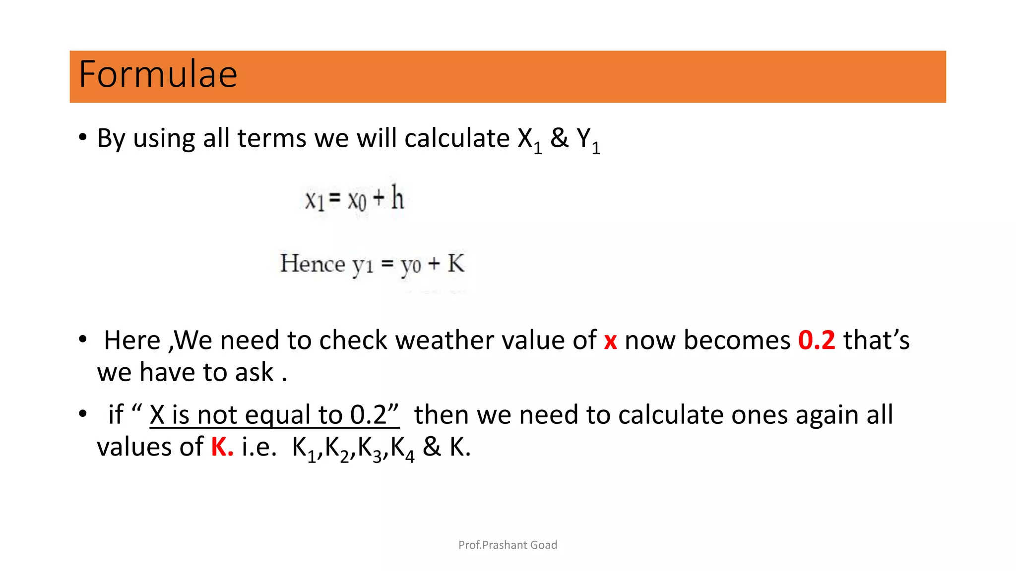 • By using all terms we will calculate X1 & Y1
• Here ,We need to check weather value of x now becomes 0.2 that’s
we have to ask .
• if “ X is not equal to 0.2” then we need to calculate ones again all
values of K. i.e. K1,K2,K3,K4 & K.
Formulae
Prof.Prashant Goad
 