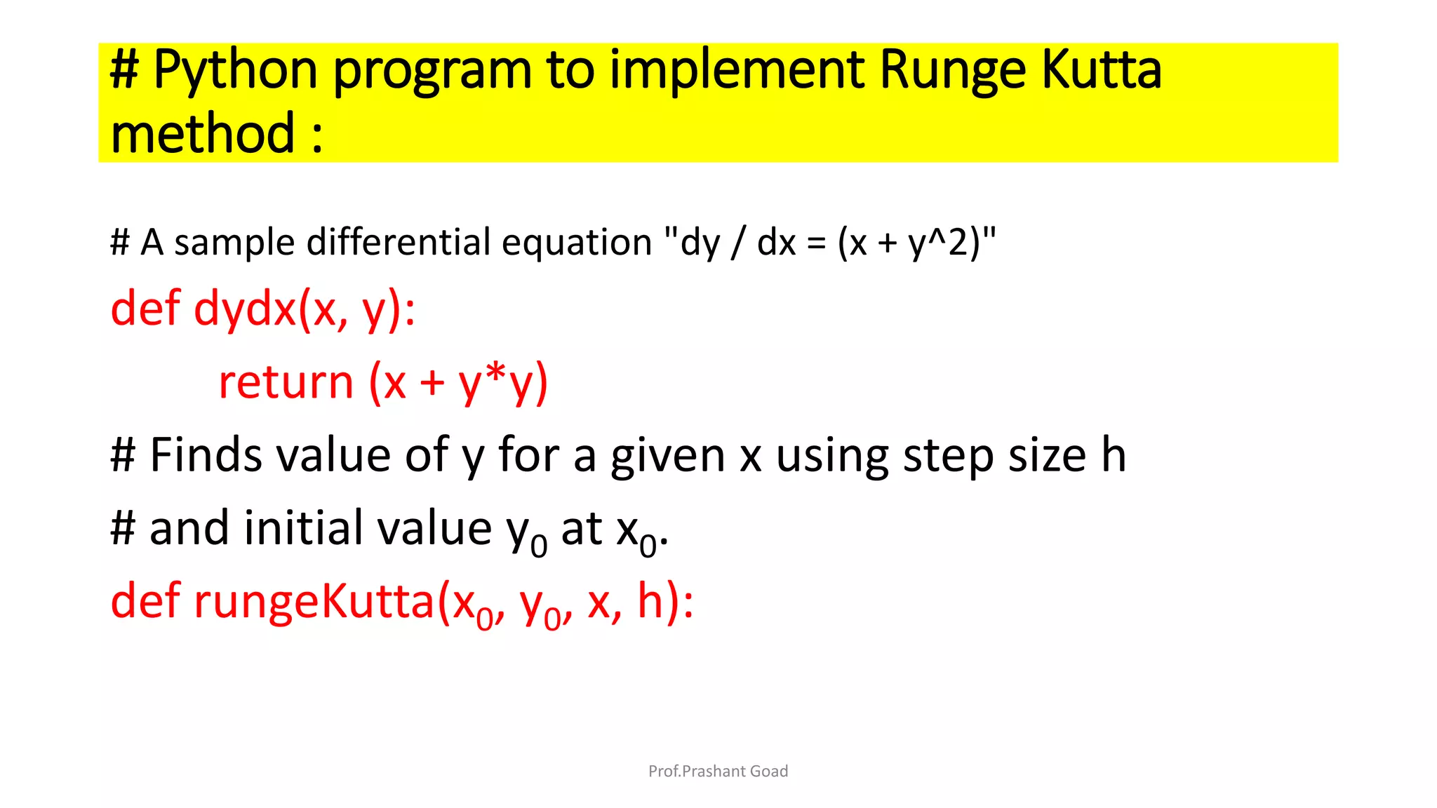 # Python program to implement Runge Kutta
method :
# A sample differential equation "dy / dx = (x + y^2)"
def dydx(x, y):
return (x + y*y)
# Finds value of y for a given x using step size h
# and initial value y0 at x0.
def rungeKutta(x0, y0, x, h):
Prof.Prashant Goad
 