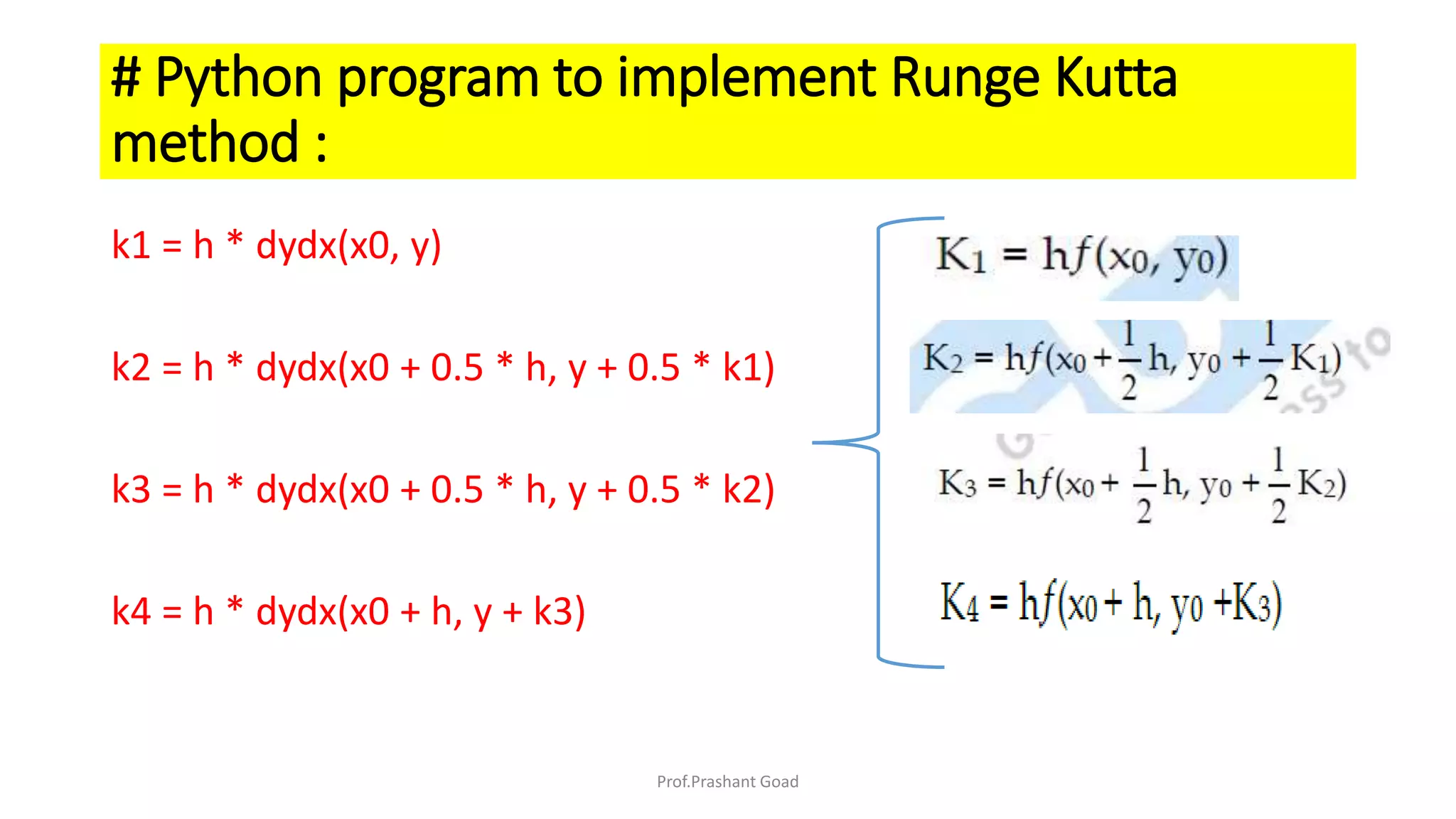 k1 = h * dydx(x0, y)
k2 = h * dydx(x0 + 0.5 * h, y + 0.5 * k1)
k3 = h * dydx(x0 + 0.5 * h, y + 0.5 * k2)
k4 = h * dydx(x0 + h, y + k3)
# Python program to implement Runge Kutta
method :
Prof.Prashant Goad
 