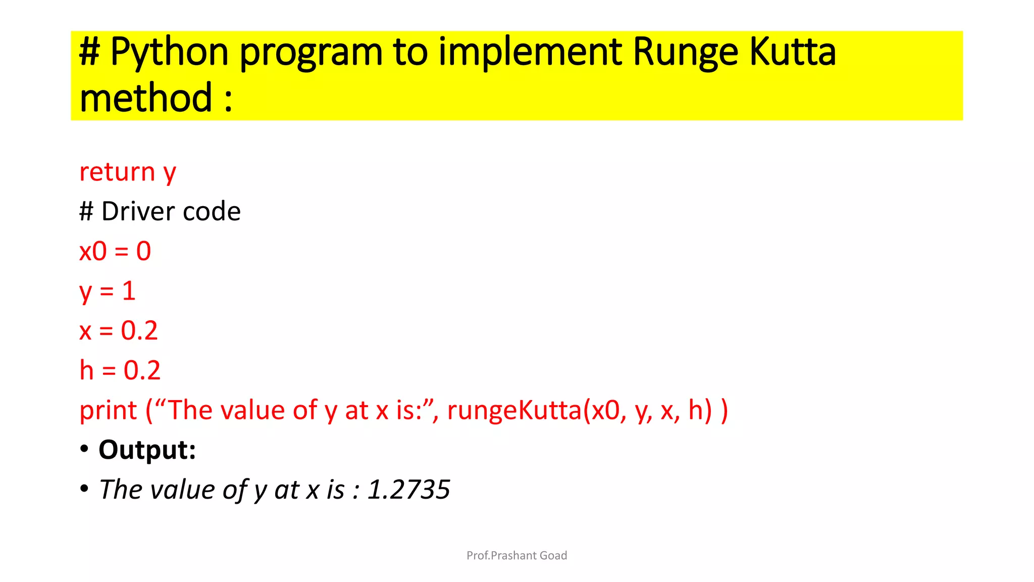 return y
# Driver code
x0 = 0
y = 1
x = 0.2
h = 0.2
print (“The value of y at x is:”, rungeKutta(x0, y, x, h) )
• Output:
• The value of y at x is : 1.2735
# Python program to implement Runge Kutta
method :
Prof.Prashant Goad
 
