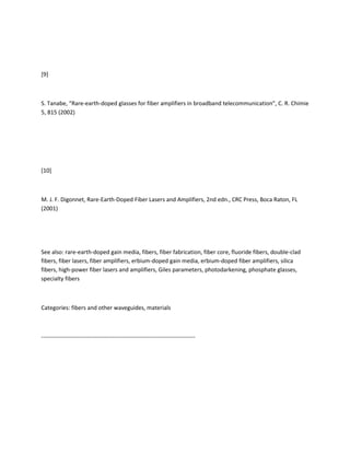 [9]



S. Tanabe, “Rare-earth-doped glasses for fiber amplifiers in broadband telecommunication”, C. R. Chimie
5, 815 (2002)




[10]



M. J. F. Digonnet, Rare-Earth-Doped Fiber Lasers and Amplifiers, 2nd edn., CRC Press, Boca Raton, FL
(2001)




See also: rare-earth-doped gain media, fibers, fiber fabrication, fiber core, fluoride fibers, double-clad
fibers, fiber lasers, fiber amplifiers, erbium-doped gain media, erbium-doped fiber amplifiers, silica
fibers, high-power fiber lasers and amplifiers, Giles parameters, photodarkening, phosphate glasses,
specialty fibers



Categories: fibers and other waveguides, materials



--------------------------------------------------------------------------------
 