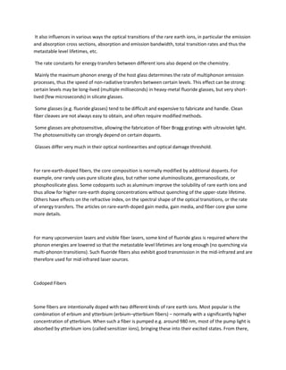 It also influences in various ways the optical transitions of the rare earth ions, in particular the emission
and absorption cross sections, absorption and emission bandwidth, total transition rates and thus the
metastable level lifetimes, etc.

The rate constants for energy transfers between different ions also depend on the chemistry.

 Mainly the maximum phonon energy of the host glass determines the rate of multiphonon emission
processes, thus the speed of non-radiative transfers between certain levels. This effect can be strong:
certain levels may be long-lived (multiple milliseconds) in heavy-metal fluoride glasses, but very short-
lived (few microseconds) in silicate glasses.

 Some glasses (e.g. fluoride glasses) tend to be difficult and expensive to fabricate and handle. Clean
fiber cleaves are not always easy to obtain, and often require modified methods.

Some glasses are photosensitive, allowing the fabrication of fiber Bragg gratings with ultraviolet light.
The photosensitivity can strongly depend on certain dopants.

Glasses differ very much in their optical nonlinearities and optical damage threshold.



For rare-earth-doped fibers, the core composition is normally modified by additional dopants. For
example, one rarely uses pure silicate glass, but rather some aluminosilicate, germanosilicate, or
phosphosilicate glass. Some codopants such as aluminum improve the solubility of rare earth ions and
thus allow for higher rare-earth doping concentrations without quenching of the upper-state lifetime.
Others have effects on the refractive index, on the spectral shape of the optical transitions, or the rate
of energy transfers. The articles on rare-earth-doped gain media, gain media, and fiber core give some
more details.



For many upconversion lasers and visible fiber lasers, some kind of fluoride glass is required where the
phonon energies are lowered so that the metastable level lifetimes are long enough (no quenching via
multi-phonon transitions). Such fluoride fibers also exhibit good transmission in the mid-infrared and are
therefore used for mid-infrared laser sources.



Codoped Fibers



Some fibers are intentionally doped with two different kinds of rare earth ions. Most popular is the
combination of erbium and ytterbium (erbium–ytterbium fibers) – normally with a significantly higher
concentration of ytterbium. When such a fiber is pumped e.g. around 980 nm, most of the pump light is
absorbed by ytterbium ions (called sensitizer ions), bringing these into their excited states. From there,
 