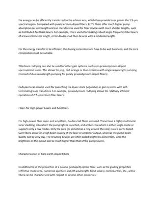 the energy can be efficiently transferred to the erbium ions, which then provide laser gain in the 1.5-μm
spectral region. Compared with purely erbium-doped fibers, Er:Yb fibers offer much higher pump
absorption per unit length and can therefore be used for fiber devices with much shorter lengths, such
as distributed-feedback lasers. For example, this is useful for making robust single-frequency fiber lasers
of a few centimeters length, or for double-clad fiber devices with a moderate length.



For the energy transfer to be efficient, the doping concentrations have to be well balanced, and the core
composition must be suitable.



Ytterbium codoping can also be used for other gain systems, such as in praseodymium-doped
upconversion lasers. This allows for, e.g., red, orange or blue emission with single-wavelength pumping
(instead of dual-wavelength pumping for purely praseodymium-doped fibers).



Codopants can also be used for quenching the lower-state population in gain systems with self-
terminating laser transitions. For example, praseodymium codoping allows for relatively efficient
operation of 2.7-μm erbium fiber lasers.



Fibers for High-power Lasers and Amplifiers



For high-power fiber lasers and amplifiers, double-clad fibers are used. These have a highly multimode
inner cladding, into which the pump light is launched, and a fiber core which is either single-mode or
supports only a few modes. Only the core (or sometimes a ring around the core) is rare earth doped.
Such fibers allow for a high beam quality of the laser or amplifier output, whereas the pump beam
quality can be very low. The resulting devices are often called brightness converters, since the
brightness of the output can be much higher than that of the pump source.



Characterization of Rare-earth-doped Fibers



In addition to all the properties of a passive (undoped) optical fiber, such as the guiding properties
(effective mode area, numerical aperture, cut-off wavelength, bend losses), nonlinearities, etc., active
fibers can be characterized with respect to several other properties:
 