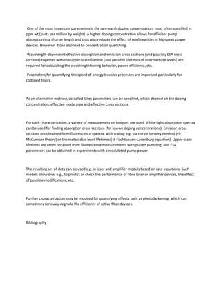 One of the most important parameters is the rare-earth doping concentration, most often specified in
ppm wt (parts per million by weight). A higher doping concentration allows for efficient pump
absorption in a shorter length and thus also reduces the effect of nonlinearities in high peak power
devices. However, it can also lead to concentration quenching.

 Wavelength-dependent effective absorption and emission cross sections (and possibly ESA cross
sections) together with the upper-state lifetime (and possibly lifetimes of intermediate levels) are
required for calculating the wavelength tuning behavior, power efficiency, etc.

 Parameters for quantifying the speed of energy transfer processes are important particularly for
codoped fibers.



As an alternative method, so-called Giles parameters can be specified, which depend on the doping
concentration, effective mode area and effective cross sections.



For such characterization, a variety of measurement techniques are used. White-light absorption spectra
can be used for finding absorption cross sections (for known doping concentrations). Emission cross
sections are obtained from fluorescence spectra, with scaling e.g. via the reciprocity method (→
McCumber theory) or the metastable level lifetimes (→ Füchtbauer–Ladenburg equation). Upper-state
lifetimes are often obtained from fluorescence measurements with pulsed pumping, and ESA
parameters can be obtained in experiments with a modulated pump power.



The resulting set of data can be used e.g. in laser and amplifier models based on rate equations. Such
models allow one, e.g., to predict or check the performance of fiber laser or amplifier devices, the effect
of possible modifications, etc.



Further characterization may be required for quantifying effects such as photodarkening, which can
sometimes seriously degrade the efficiency of active fiber devices.



Bibliography
 