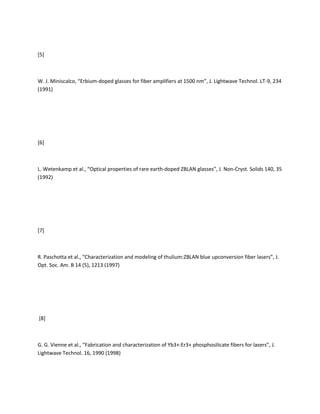 [5]



W. J. Miniscalco, “Erbium-doped glasses for fiber amplifiers at 1500 nm”, J. Lightwave Technol. LT-9, 234
(1991)




[6]



L. Wetenkamp et al., “Optical properties of rare earth-doped ZBLAN glasses”, J. Non-Cryst. Solids 140, 35
(1992)




[7]



R. Paschotta et al., “Characterization and modeling of thulium:ZBLAN blue upconversion fiber lasers”, J.
Opt. Soc. Am. B 14 (5), 1213 (1997)




[8]



G. G. Vienne et al., “Fabrication and characterization of Yb3+:Er3+ phosphosilicate fibers for lasers”, J.
Lightwave Technol. 16, 1990 (1998)
 