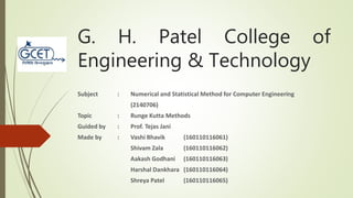 G. H. Patel College of
Engineering & Technology
Subject : Numerical and Statistical Method for Computer Engineering
(2140706)
Topic : Runge Kutta Methods
Guided by : Prof. Tejas Jani
Made by : Vashi Bhavik (160110116061)
Shivam Zala (160110116062)
Aakash Godhani (160110116063)
Harshal Dankhara (160110116064)
Shreya Patel (160110116065)
 