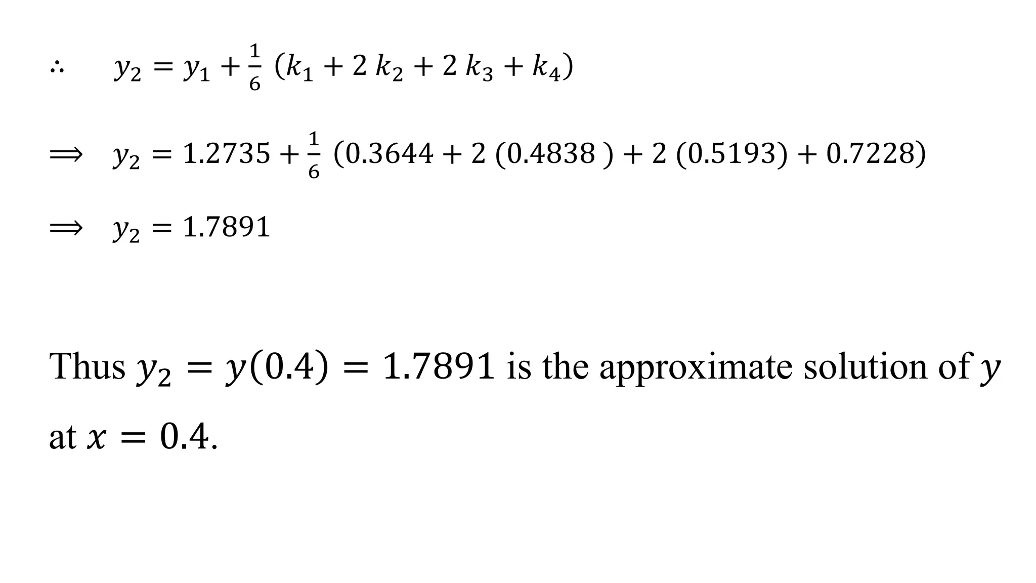 ∴ 𝑦2 = 𝑦1 +
1
6
𝑘1 + 2 𝑘2 + 2 𝑘3 + 𝑘4
⟹ 𝑦2 = 1.2735 +
1
6
0.3644 + 2 (0.4838 ) + 2 (0.5193) + 0.7228
⟹ 𝑦2 = 1.7891
Thus 𝑦2 = 𝑦 0.4 = 1.7891 is the approximate solution of 𝑦
at 𝑥 = 0.4.
 