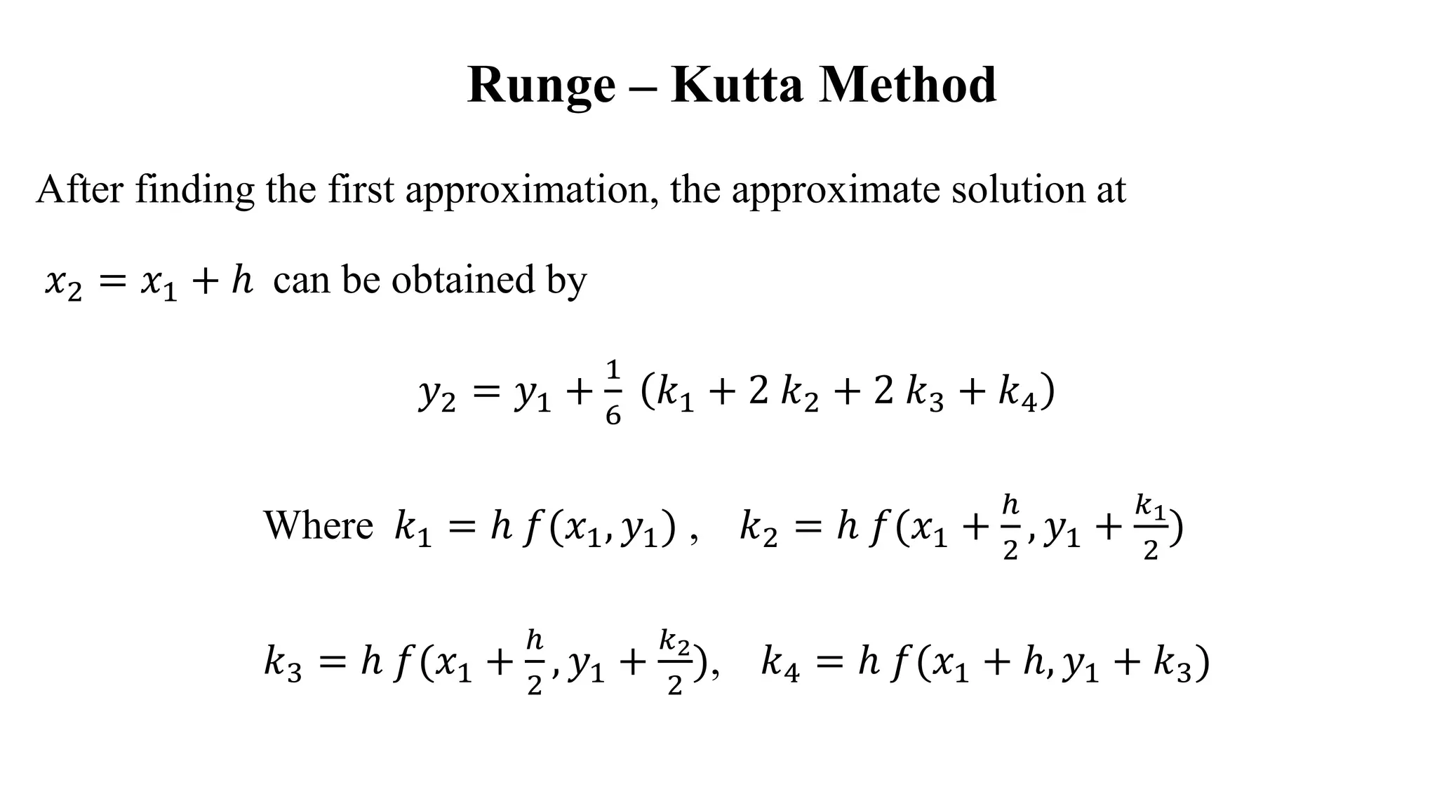 Runge – Kutta Method
After finding the first approximation, the approximate solution at
𝑥2 = 𝑥1 + ℎ can be obtained by
𝑦2 = 𝑦1 +
1
6
𝑘1 + 2 𝑘2 + 2 𝑘3 + 𝑘4
Where 𝑘1 = ℎ 𝑓(𝑥1, 𝑦1) , 𝑘2 = ℎ 𝑓(𝑥1 +
ℎ
2
, 𝑦1 +
𝑘1
2
)
𝑘3 = ℎ 𝑓(𝑥1 +
ℎ
2
, 𝑦1 +
𝑘2
2
), 𝑘4 = ℎ 𝑓(𝑥1 + ℎ, 𝑦1 + 𝑘3)
 