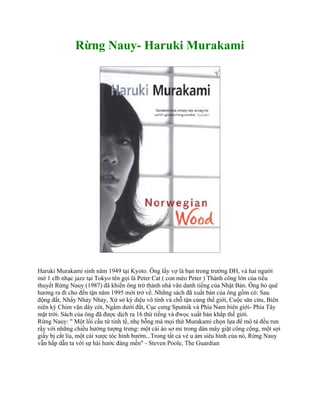Rừng Nauy- Haruki Murakami




Haruki Murakami sinh năm 1949 tại Kyoto. Ông lấy vợ là bạn trong trường ĐH, và hai người
mở 1 clb nhạc jazz tại Tokyo tên gọi là Peter Cat ( con mèo Peter ) Thành công lớn của tiểu
thuyết Rừng Nauy (1987) đã khiến ông trở thành nhà văn danh tiếng của Nhật Bản. Ông bỏ quê
hương ra đi cho đến tận năm 1995 mới trở về. Những sách đã xuất bản của ông gồm có: Sau
động đất, Nhẩy Nhảy Nhảy, Xứ sở kỳ diệu vô tình và chỗ tận cùng thế giới, Cuộc săn cừu, Biên
niên ký Chim vặn dây cót, Ngầm dưới đất, Cục cưng Sputnik và Phía Nam biên giới- Phía Tây
mặt trời. Sách của ông đã được dịch ra 16 thứ tiếng và đwọc xuất bản khắp thế giới.
Rừng Nauy: " Một lối cấu tứ tinh tế, nhẹ bỗng mà mọi thứ Murakami chọn lựa để mô tả đều run
rẩy với những chiều hướng tượng trưng: một cái áo sơ mi trong dàn máy giặt công cộng, một sợi
giấy bị cắt lìa, một cái xược tóc hình bướm...Trong tất cả vẻ u ám siêu hình của nó, Rừng Nauy
vẫn hấp dẫn ta với sự hài hước đáng mến" - Steven Poole, The Guardian
 