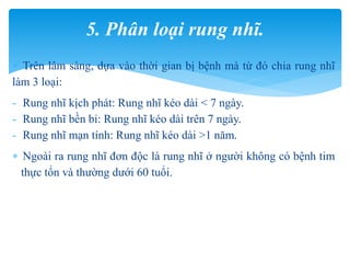  Trên lâm sàng, dựa vào thời gian bị bệnh mà từ đó chia rung nhĩ
làm 3 loại:
- Rung nhĩ kịch phát: Rung nhĩ kéo dài < 7 ngày.
- Rung nhĩ bền bỉ: Rung nhĩ kéo dài trên 7 ngày.
- Rung nhĩ mạn tính: Rung nhĩ kéo dài >1 năm.
 Ngoài ra rung nhĩ đơn độc là rung nhĩ ở người không có bệnh tim
thực tổn và thường dưới 60 tuổi.
5. Phân loại rung nhĩ.
 
