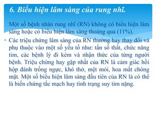 • Một số bệnh nhân rung nhĩ (RN) không có biểu hiện lâm
sàng hoặc có biểu hiện lâm sàng thoáng qua (11%).
• Các triệu chứng lâm sàng của RN thường hay thay đổi và
phụ thuộc vào một số yếu tố như: tần số thất, chức năng
tim, các bệnh lý đi kèm và nhận thức của từng người
bệnh. Triệu chứng hay gặp nhất của RN là cảm giác hồi
hộp đánh trống ngực, khó thở, mệt mỏi, hoa mắt chóng
mặt. Một số biểu hiện lâm sàng đầu tiên của RN là có thể
là biến chứng tắc mạch hay tình trạng suy tim nặng.
6. Biểu hiện lâm sàng của rung nhĩ.
 