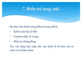 Ba mục tiêu chính trong điều trị rung nhĩ là:
• Kiểm soát tần số thất.
• Chuyển nhịp về xoang.
• Điều trị chống đông.
Tùy vào từng loại rung nhĩ, các bệnh lý đi kèm mà có
cách xử trí khác nhau.
7. Điều trị rung nhĩ.
 