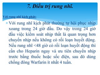 Với rung nhĩ kịch phát:
 Với rung nhĩ kịch phát thường tự hội phục nhịp
xoang trong 24 giờ đầu. Do vậy trong 24 giờ
đầu việc kiểm soát nhịp thất là quan trọng hơn
chuyển nhịp nếu không có rối loạn huyết động.
Nếu rung nhĩ <48 giờ có rối loạn huyết động thì
cần cho Heparin ngay và ưu tiên chuyển nhịp
trước bằng thuốc hoặc sốc điện, sau đó dùng
chống đông Warfarin ít nhất 4 tuần.
7. Điều trị rung nhĩ.
 