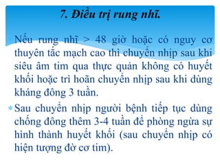 Nếu rung nhĩ > 48 giờ hoặc có nguy cơ
thuyên tắc mạch cao thì chuyển nhịp sau khi
siêu âm tim qua thực quản không có huyết
khối hoặc trì hoãn chuyển nhịp sau khi dùng
kháng đông 3 tuần.
Sau chuyển nhịp người bệnh tiếp tục dùng
chống đông thêm 3-4 tuần để phòng ngừa sự
hình thành huyết khối (sau chuyển nhịp có
hiện tượng đờ cơ tim).
7. Điều trị rung nhĩ.
 