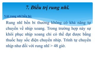 Với rung nhĩ bền bỉ:
Rung nhĩ bền bỉ thường không có khả năng tự
chuyển về nhịp xoang. Trong trường hợp này sự
khôi phục nhịp xoang chỉ có thể đạt được bằng
thuốc hay sốc điện chuyển nhip. Trình tự chuyển
nhịp như đối với rung nhĩ > 48 giờ.
7. Điều trị rung nhĩ.
 