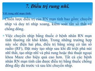 Với rung nhĩ mạn tính:
Chiến lược điều trị của RN mạn tính bao gồm: chuyển
nhịp và duy trì nhịp xoang, kiểm soát tần số thất và
chống đông.
 Việc chuyển nhịp bằng thuốc ở bệnh nhân RN mạn
tính thường rất khó khăn. Trong những trường hợp
này sốc điện hai pha, điều trị bằng sóng có tần số
radio (RF), Đặt máy tạo nhịp sau khi đã triệt phá nút
nhĩ thất, tạo nhịp nhĩ và phá rung hoặc thủ thuật ngoại
khoa Maze cho hiệu quả cao hơn. Tất cả các bệnh
nhân RN mạn tính cần được điều trị bằng thuốc chống
đông đầy đủ trước và sau khi chuyển nhịp.
7. Điều trị rung nhĩ.
 