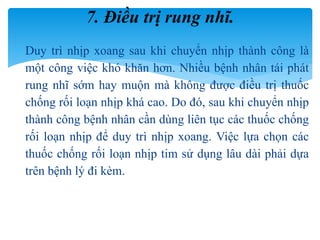  Duy trì nhịp xoang sau khi chuyển nhịp thành công là
một công việc khó khăn hơn. Nhiều bệnh nhân tái phát
rung nhĩ sớm hay muộn mà không được điều trị thuốc
chống rối loạn nhịp khá cao. Do đó, sau khi chuyển nhịp
thành công bệnh nhân cần dùng liên tục các thuốc chống
rối loạn nhịp để duy trì nhịp xoang. Việc lựa chọn các
thuốc chống rối loạn nhịp tim sử dụng lâu dài phải dựa
trên bệnh lý đi kèm.
7. Điều trị rung nhĩ.
 