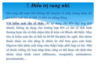 Nếu rung nhĩ mạn tính không thể chuyển về nhịp xoang được thì
cần kiểm soát tần số thất và điều trị chống đông:
- Với kiểm soát tần số thất: chỉ áp dụng cho RN đáp ứng thất
nhanh, không áp dụng cho trường hợp RN có tần số thất bình
thường hoặc tần số thất chậm (khi đi kèm với Block nhĩ thất). Mục
tiêu là kiểm soát tần số thất từ 60-80 lần/phút lúc nghĩ. Hai nhóm
thuốc được ưu tiên dùng là nhóm ức chế beta giao cảm hoặc
Digoxin (khi phân suất tống máu thấp) hoặc phối hợp cả hai. Một
số thuốc chống rối loạn nhịp khác cũng có thể được chỉ định như
nhóm chẹn kênh canxi (diltiazem, verapamil), aminodaron,
procainamide…
7. Điều trị rung nhĩ.
 