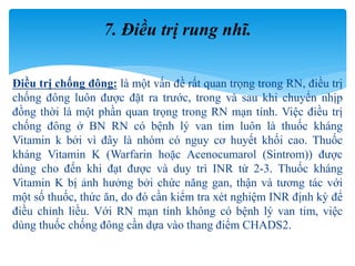 Điều trị chống đông: là một vấn đề rất quan trọng trong RN, điều trị
chống đông luôn được đặt ra trước, trong và sau khi chuyển nhịp
đồng thời là một phần quan trọng trong RN mạn tính. Việc điều trị
chống đông ở BN RN có bệnh lý van tim luôn là thuốc kháng
Vitamin k bởi vì đây là nhóm có nguy cơ huyết khối cao. Thuốc
kháng Vitamin K (Warfarin hoặc Acenocumarol (Sintrom)) được
dùng cho đến khi đạt được và duy trì INR từ 2-3. Thuốc kháng
Vitamin K bị ảnh hưởng bởi chức năng gan, thận và tương tác với
một số thuốc, thức ăn, do đó cần kiểm tra xét nghiệm INR định kỳ để
điều chỉnh liều. Với RN mạn tính không có bệnh lý van tim, việc
dùng thuốc chống đông cần dựa vào thang điểm CHADS2.
7. Điều trị rung nhĩ.
 