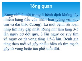 Rung nhĩ là một trong 3 bệnh dịch không lây
nhiễm hàng đầu của nhân loại (cùng với suy
tim và đái tháo đường). Là một bệnh rối loạn
nhịp tim hay gặp nhất. Rung nhĩ làm tăng 3-5
lần nguy cơ đột quỵ, 3 lần nguy cơ suy tim
và nguy cơ tử vong tăng 1,5-3 lần. Bệnh gia
tăng theo tuổi và gây nhiều biến cố tim mạch
gây tử vong hoặc tàn phế suốt đời.
Tổng quan
 