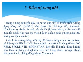 Trong những năm gần đây, sự ra đời của một số thuốc chống đông
dạng uống mới (NOAC) như thuốc ức chế trực tiếp thrombin
(Dabigatran), thuốc ức chế yếu tố Xa (Rivaroxaban, Apixaban) đã
đưa đến nhiều hứa hẹn cho việc điều trị chống đông ở bệnh nhân RN
không có bệnh van tim.
Các thuốc chống đông mới này đã được chứng minh tính an toàn
và hiệu quả ở BN RN bởi nhiều nghiên cứu lớn trên thế giới như NC
RELY, SPORTIF III, ROCKET-AF, đặc biệt là thuốc dùng không
phải theo dõi bằng xét nghiệm INR, một trong những trở ngại chính
khi dùng thuốc chống đông kháng Vitamin K.
7. Điều trị rung nhĩ.
 