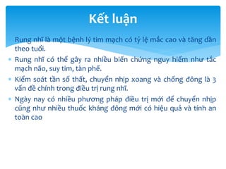  Rung nhĩ là một bệnh lý tim mạch có tỷ lệ mắc cao và tăng dần
theo tuổi.
 Rung nhĩ có thể gây ra nhiều biến chứng nguy hiểm như tắc
mạch não, suy tim, tàn phế.
 Kiểm soát tần số thất, chuyển nhịp xoang và chống đông là 3
vấn đề chính trong điều trị rung nhĩ.
 Ngày nay có nhiều phương pháp điều trị mới để chuyển nhịp
cũng như nhiều thuốc kháng đông mới có hiệu quả và tính an
toàn cao
Kết luận
 