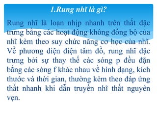 Rung nhĩ là loạn nhịp nhanh trên thất đặc
trưng bằng các hoạt động không đồng bộ của
nhĩ kèm theo suy chức năng cơ học của nhĩ.
Về phương diện điện tâm đồ, rung nhĩ đặc
trưng bởi sự thay thế các sóng p đều đặn
bằng các sóng f khác nhau về hình dạng, kích
thước và thời gian, thường kèm theo đáp ứng
thất nhanh khi dẫn truyền nhĩ thất nguyên
vẹn.
1.Rung nhĩ là gì?
 