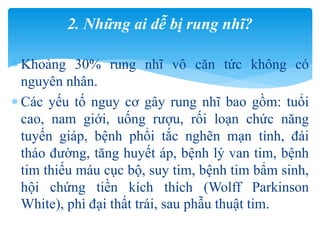  Khoảng 30% rung nhĩ vô căn tức không có
nguyên nhân.
 Các yếu tố nguy cơ gây rung nhĩ bao gồm: tuổi
cao, nam giới, uống rượu, rối loạn chức năng
tuyến giáp, bệnh phổi tắc nghẽn mạn tính, đái
tháo đường, tăng huyết áp, bệnh lý van tim, bệnh
tim thiếu máu cục bộ, suy tim, bệnh tim bẩm sinh,
hội chứng tiền kích thích (Wolff Parkinson
White), phì đại thất trái, sau phẫu thuật tim.
2. Những ai dễ bị rung nhĩ?
 