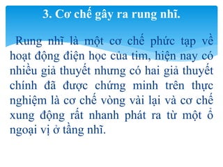 Rung nhĩ là một cơ chế phức tạp về
hoạt động điện học của tim, hiện nay có
nhiều giả thuyết nhưng có hai giả thuyết
chính đã được chứng minh trên thực
nghiệm là cơ chế vòng vài lại và cơ chế
xung động rất nhanh phát ra từ một ổ
ngoại vị ở tầng nhĩ.
3. Cơ chế gây ra rung nhĩ.
 
