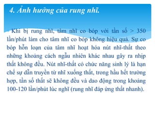  Khi bị rung nhĩ, tâm nhĩ co bóp với tần số > 350
lần/phút làm cho tâm nhĩ co bóp không hiệu quả. Sự co
bóp hỗn loạn của tâm nhĩ hoạt hóa nút nhĩ-thất theo
những khoảng cách ngẫu nhiên khác nhau gây ra nhịp
thất không đều. Nút nhĩ-thất có chức năng sinh lý là hạn
chế sự dẫn truyền từ nhĩ xuống thất, trong hầu hết trường
hợp, tần số thất sẽ không đều và dao động trong khoảng
100-120 lần/phút lúc nghĩ (rung nhĩ đáp ứng thất nhanh).
4. Ảnh hưởng của rung nhĩ.
 