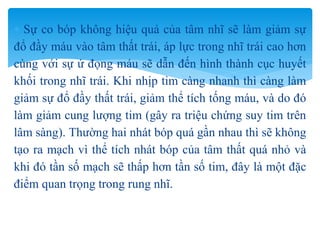  Sự co bóp không hiệu quả của tâm nhĩ sẽ làm giảm sự
đổ đầy máu vào tâm thất trái, áp lực trong nhĩ trái cao hơn
cùng với sự ứ đọng máu sẽ dẫn đến hình thành cục huyết
khối trong nhĩ trái. Khi nhịp tim càng nhanh thì càng làm
giảm sự đổ đầy thất trái, giảm thể tích tống máu, và do đó
làm giảm cung lượng tim (gây ra triệu chứng suy tim trên
lâm sàng). Thường hai nhát bóp quá gần nhau thì sẽ không
tạo ra mạch vì thể tích nhát bóp của tâm thất quá nhỏ và
khi đó tần số mạch sẽ thấp hơn tần số tim, đây là một đặc
điểm quan trọng trong rung nhĩ.
 